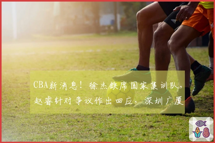 CBA新消息！徐杰缺席国家集训队，赵睿针对争议作出回应，深圳广厦再添伤员，杨瀚森重返男篮