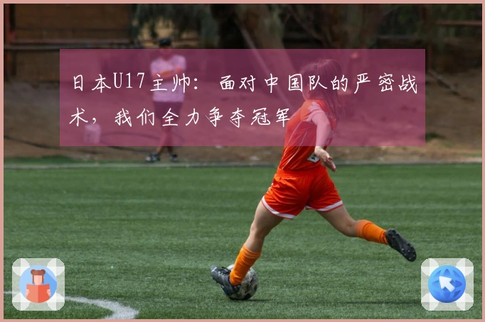 日本U17主帅：面对中国队的严密战术，我们全力争夺冠军