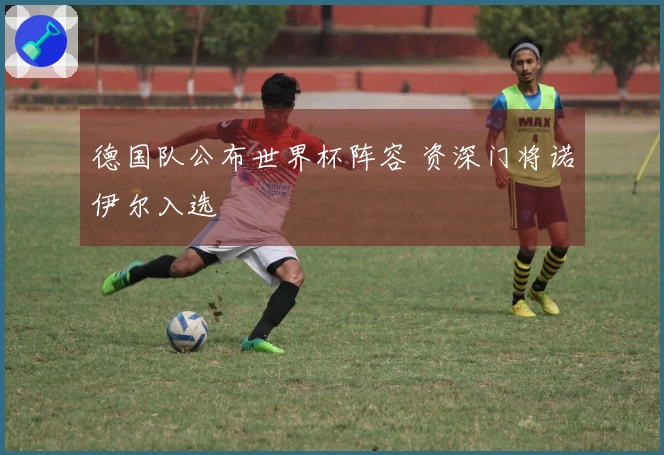 德国队公布世界杯阵容 资深门将诺伊尔入选